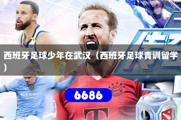 西班牙足球少年在武汉（西班牙足球青训留学）