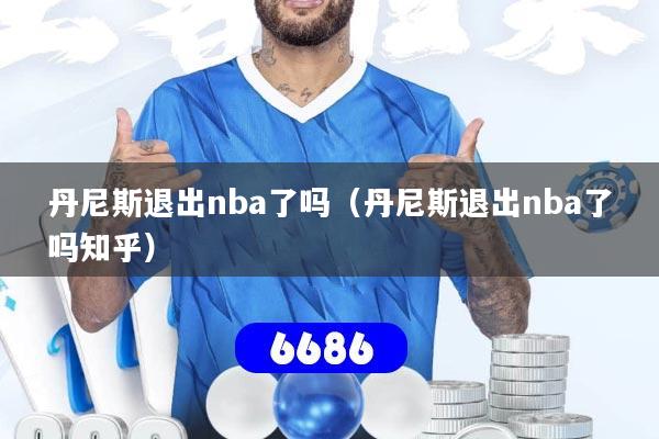 丹尼斯退出nba了吗（丹尼斯退出nba了吗知乎）