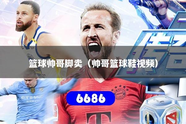 篮球帅哥脚卖（帅哥篮球鞋视频）